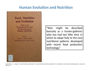 Human	
  Evolu3on	
  and	
  Nutri3on	
  



                                                                                                                                 “Man	
   might	
   be	
   described	
  
                                                                                                                                 basically	
   as	
   a	
   hunter-­‐gatherer	
  
                                                                                                                                 who	
   has	
   had	
   too	
   liYle	
   Fme	
   in	
  
                                                                                                                                 which	
  to	
  adapt	
  fully	
  to	
  the	
  new	
  
                                                                                                                                 nutriFonal	
   paYerns	
   developed	
  
                                                                                                                                 with	
   recent	
   food	
   producFon	
  
                                                                                                                                 technology.”	
  	
  	
  




Cavalli-­‐Sforza,	
  L.	
  L.;	
  Chapter	
  1:	
  Human	
  EvoluFon	
  and	
  NutriFon.	
  In	
  Food,	
  Nutri=on	
  and	
  Evolu=on;	
  Walcher,	
  D.	
  N.;	
  Kretchmer,	
  N.,	
  Eds.;	
  Masson	
  Publishing	
  USA,	
  Inc.:	
  New	
  York,	
  
1981,	
  pp.	
  1.	
  	
  
 