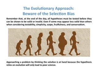 The	
  Evolu3onary	
  Approach:	
  
                            Beware	
  of	
  the	
  Selec3on	
  Bias	
  
Remember	
  that,	
  at	
  the	
  end	
  of	
  the	
  day,	
  all	
  hypotheses	
  must	
  be	
  tested	
  before	
  they	
  
can	
   be	
   shown	
   to	
   be	
   valid	
   or	
   invalid.	
   Even	
   if	
   some	
   may	
   appear	
   less	
   valid	
   than	
   others	
  
when	
  considering	
  testability,	
  simplicity,	
  scope,	
  fruiVulness,	
  and	
  conserva3sm.	
  	
  




Approaching	
  a	
  problem	
  by	
  thinking	
  the	
  solu3on	
  is	
  at	
  hand	
  because	
  the	
  hypothesis	
  
relies	
  on	
  evolu3on	
  will	
  only	
  lead	
  to	
  poor	
  science.	
  
 