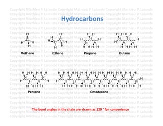 Copyright	
  Mathieu	
  P.	
  Lalonde	
  Copyright	
  Mathieu	
  P.	
  Lalonde	
  Copyright	
  Mathieu	
  P.	
  Lalonde	
  
Copyright	
  Mathieu	
  P.	
  Lalonde	
  Copyright	
  Mathieu	
  P.	
  Lalonde	
  Copyright	
  Mathieu	
  P.	
  Lalonde	
  
                                              Hydrocarbons	
  
Copyright	
  Mathieu	
  P.	
  Lalonde	
  Copyright	
  Mathieu	
  P.	
  Lalonde	
  Copyright	
  Mathieu	
  P.	
  Lalonde	
  
Copyright	
  Mathieu	
  P.	
  Lalonde	
  Copyright	
  Mathieu	
  P.	
  Lalonde	
  Copyright	
  Mathieu	
  P.	
  Lalonde	
  
Copyright	
  Mathieu	
  P.	
  Lalonde	
  Copyright	
  Mathieu	
  P.	
  Lalonde	
  Copyright	
  Mathieu	
  P.	
  Lalonde	
  
Copyright	
  Mathieu	
  P.	
  Lalonde	
  CH
             H                             opyright	
  Mathieu	
  P.	
  Halonde	
  Copyright	
  MH H P.	
  Lalonde	
  
                                                                         H L                                H H athieu	
  
Copyright	
  Mathieu	
  P.	
  Lalonde	
  Copyright	
  Mathieu	
  P.	
  Lalonde	
  Copyright	
  Mathieu	
  H.	
  Lalonde	
  
                                  H
                                                                  H        C          H                      C     C
                                                                                                                           P
             C                  H         C
Copyright	
  Mathieu	
  P.	
  Lalonde	
  Copyright	
  Mathieu	
  P.	
  LC
       H        H                   C            H                      C        alonde	
  Copyright	
  Mathieu	
  P.	
  Lalonde	
  
                                                                                                          H     C       C
Copyright	
  Mathieu	
  P.	
  Lalonde	
  Copyright	
  Mathieu	
  P.	
  Lalonde	
  Copyright	
  Mathieu	
  P.	
  Lalonde	
  
              H                     H
                                             H                        H HH H                                   H HH H
Copyright	
  Mathieu	
  P.	
  Lalonde	
  Copyright	
  Mathieu	
  P.	
  Lalonde	
  Copyright	
  Mathieu	
  P.	
  Lalonde	
  
      Methane                      Ethane                              Propane                                Butane
Copyright	
  Mathieu	
  P.	
  Lalonde	
  Copyright	
  Mathieu	
  P.	
  Lalonde	
  Copyright	
  Mathieu	
  P.	
  Lalonde	
  
Copyright	
  Mathieu	
  P.	
  Lalonde	
  Copyright	
  Mathieu	
  P.	
  Lalonde	
  Copyright	
  Mathieu	
  P.	
  Lalonde	
  
Copyright	
  Mathieu	
  P.	
  Lalonde	
  Copyright	
  Mathieu	
  P.	
  Lalonde	
  Copyright	
  Mathieu	
  P.	
  Lalonde	
  
Copyright	
  Mathieu	
  P.	
  Lalonde	
  Copyright	
  Mathieu	
  P.	
  Lalonde	
  Copyright	
  Mathieu	
  P.	
  Lalonde	
  
Copyright	
  Mathieu	
  P.	
  Lalonde	
  Copyright	
  Mathieu	
  P.	
  LH H H CH H H HMH H H P.	
  Lalonde	
  
       H HH HH H                         H H H H H H H H alonde	
   opyright	
   athieu	
  
Copyright	
  MC C C PCLalonde	
  Copyright	
  C athieu	
  P.	
  Lalonde	
  Copyright	
  Mathieu	
  P.	
  Halonde	
  
      H
         C athieu	
   .	
  
                               H     H
                                           C
                                                 C
                                                       C MC
                                                                      C
                                                                         C
                                                                            C
                                                                                  C
                                                                                       C
                                                                                               C
                                                                                                    C
                                                                                                          C
                                                                                                             C
                                                                                                                C
                                                                                                                  C
                                                                                                                        C
                                                                                                                          C
                                                                                                                             L
Copyright	
  Mathieu	
  P.	
  Lalonde	
  Copyright	
  Mathieu	
  P.	
  Lalonde	
  Copyright	
  Mathieu	
  P.	
  Lalonde	
  
             H HH H                             H HH HH HH HH HH HH HH HH H
Copyright	
  Mathieu	
  P.	
  Lalonde	
  Copyright	
  Mathieu	
  P.	
  Lalonde	
  Copyright	
  Mathieu	
  P.	
  Lalonde	
  
Copyright	
  Mathieu	
  P.	
  Lalonde	
  Copyright	
  Mathieu	
  POctadecaneopyright	
  Mathieu	
  P.	
  Lalonde	
  
              Pentane                                                      .	
  Lalonde	
  C
Copyright	
  Mathieu	
  P.	
  Lalonde	
  Copyright	
  Mathieu	
  P.	
  Lalonde	
  Copyright	
  Mathieu	
  P.	
  Lalonde	
  
Copyright	
  Mathieu	
  P.	
  Lalonde	
  Copyright	
  Mathieu	
  P.	
  Lalonde	
  Copyright	
  Mathieu	
  P.	
  Lalonde	
  
Copyright	
  Mathieu	
  P.	
  Lalonde	
  Copyright	
  Mathieu	
  P.	
  Lalonde	
  Copyright	
  Mathieu	
  P.	
  Lalonde	
  
                The	
  bond	
  angles	
  in	
  the	
  chain	
  are	
  drawn	
  as	
  120	
  °	
  for	
  convenience	
  
Copyright	
  Mathieu	
  P.	
  Lalonde	
  Copyright	
  Mathieu	
  P.	
  Lalonde	
  Copyright	
  Mathieu	
  P.	
  Lalonde	
  
Copyright	
  Mathieu	
  P.	
  Lalonde	
  Copyright	
  Mathieu	
  P.	
  Lalonde	
  Copyright	
  Mathieu	
  P.	
  Lalonde	
  	
  
 