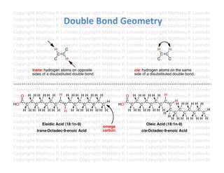 Copyright	
  Mathieu	
  P.	
  Lalonde	
  Copyright	
  Mathieu	
  P.	
  Lalonde	
  Copyright	
  Mathieu	
  P.	
  Lalonde	
  
                                Double	
  Bond	
  Geometry	
  
Copyright	
  Mathieu	
  P.	
  Lalonde	
  Copyright	
  Mathieu	
  P.	
  Lalonde	
  Copyright	
  Mathieu	
  P.	
  Lalonde	
  
Copyright	
  Mathieu	
  P.	
  Lalonde	
  Copyright	
  Mathieu	
  P.	
  Lalonde	
  Copyright	
  Mathieu	
  P.	
  Lalonde	
  
Copyright	
  Mathieu	
  P.	
  Lalonde	
  Copyright	
  Mathieu	
  P.	
  Lalonde	
  Copyright	
  Mathieu	
  P.	
  Lalonde	
  
Copyright	
  Mathieu	
  P.	
  Lalonde	
  Copyright	
  Mathieu	
  P.	
  Lalonde	
  Copyright	
  Mathieu	
  P.	
  Lalonde	
  
Copyright	
  Mathieu	
  P.	
  Lalonde	
  Copyright	
  Mathieu	
  P.	
  Lalonde	
  Copyright	
  Mathieu	
  P.	
  Lalonde	
  
                       H                                                                  H      H
Copyright	
  Mathieu	
  P.	
  LCC
                         C
                               alonde	
  Copyright	
  Mathieu	
  P.	
  Lalonde	
  Copyright	
  Mathieu	
  P.	
  Lalonde	
  
                                                                                           C C
Copyright	
  Mathieu	
  P.	
  Lalonde	
  Copyright	
  Mathieu	
  P.	
  Lalonde	
  Copyright	
  Mathieu	
  P.	
  Lalonde	
  
                       C         H                                                        C      C
Copyright	
  Mathieu	
  P.	
  Lalonde	
  Copyright	
  Mathieu	
  P.	
  Lalonde	
  Copyright	
  Mathieu	
  P.	
  Lalonde	
  
Copyright	
  Mathieu	
  P.	
  Lalonde	
  Copyright	
  Mathieu	
  P.	
  Lalonde	
  Copyright	
  Mathieu	
  P.	
  Lalonde	
  
        trans: hydrogen atoms on opposite                                  cis: hydrogen atoms on the same
        sides of a disubstituted double bond.                              side of a disubstituted double bond.
Copyright	
  Mathieu	
  P.	
  Lalonde	
  Copyright	
  Mathieu	
  P.	
  Lalonde	
  Copyright	
  Mathieu	
  P.	
  Lalonde	
  
Copyright	
  Mathieu	
  P.	
  Lalonde	
  Copyright	
  Mathieu	
  P.	
  Lalonde	
  Copyright	
  Mathieu	
  P.	
  Lalonde	
  
Copyright	
  Mathieu	
  P.	
  Lalonde	
  Copyright	
  Mathieu	
  P.	
  Lalonde	
  Copyright	
  Mathieu	
  P.	
  Lalonde	
  
Copyright	
  Mathieu	
  P.	
  Lalonde	
  CH H H H H athieu	
  P.	
  Oalonde	
  CH H H H Mathieu	
  P.	
  Lalonde	
  
   O H H H H H H H H H H opyright	
  M                                 L H H H opyright	
  
Copyright	
  C C C C C .	
  Lalonde	
  C opyright	
  Mathieu	
  P.	
  C alonde	
  C opyright	
  Mathieu	
  P.	
  Lalonde	
  
HO
   C
     C
       C Mathieu	
  P C
                                C
                                   C
                                     C CC
                                             C
                                               C
                                                 C
                                                      C
                                                        H
                                                             HO L C
                                                                            C
                                                                               C C C
                                                                                        C
                                                                                           C
                                                                                              C     H
                                                                                                 C H HH HH H
Copyright	
  Mathieu	
  P.	
  Lalonde	
  Copyright	
  Mathieu	
  P.	
  LH H H HCH H H H Mathieu	
  P.	
  Lalonde	
  
    H HH HH HH H H H HH HH HH H                                         alonde	
   opyright	
   C C C C H
                                                                                              H     C    C       C   C
Copyright	
  Mathieu	
  P.	
  Lalonde	
  Copyright	
  Mathieu	
  P.	
  Lalonde	
  Copyright	
  H athieu	
  P.	
  Lalonde	
  
                                                                                                M
                                                                                                  H HH HH HH H
Copyright	
  Mathieu	
  Acidalonde	
  Copyright	
  Mathieu	
  P.	
  Lalonde	
  Copyright	
  Mathieu	
  P.	
  Lalonde	
  
                Elaidic
                        P.	
  L (18:1n-9)                                          Oleic Acid (18:1n-9)
Copyright	
  Mathieu	
  P.	
  Lalonde	
  Copyright	
  Mathieu	
  P.	
  Lalonde	
  Copyright	
  Mathieu	
  P.	
  Lalonde	
  
             trans-Octadec-9-enoic Acid
                                                      omega
                                                      carbon                    cis-Octadec-9-enoic Acid
Copyright	
  Mathieu	
  P.	
  Lalonde	
  Copyright	
  Mathieu	
  P.	
  Lalonde	
  Copyright	
  Mathieu	
  P.	
  Lalonde	
  
Copyright	
  Mathieu	
  P.	
  Lalonde	
  Copyright	
  Mathieu	
  P.	
  Lalonde	
  Copyright	
  Mathieu	
  P.	
  Lalonde	
  
Copyright	
  Mathieu	
  P.	
  Lalonde	
  Copyright	
  Mathieu	
  P.	
  Lalonde	
  Copyright	
  Mathieu	
  P.	
  Lalonde	
  
Copyright	
  Mathieu	
  P.	
  Lalonde	
  Copyright	
  Mathieu	
  P.	
  Lalonde	
  Copyright	
  Mathieu	
  P.	
  Lalonde	
  
Copyright	
  Mathieu	
  P.	
  Lalonde	
  Copyright	
  Mathieu	
  P.	
  Lalonde	
  Copyright	
  Mathieu	
  P.	
  Lalonde	
  	
  
 
