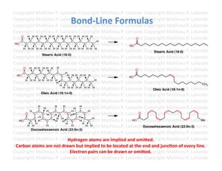 Copyright	
  Mathieu	
  P.	
  Lalonde	
  Copyright	
  Mathieu	
  P.	
  Lalonde	
  Copyright	
  Mathieu	
  P.	
  Lalonde	
  
                                           Bond-­‐Line	
  Formulas	
  
Copyright	
  Mathieu	
  P.	
  Lalonde	
  Copyright	
  Mathieu	
  P.	
  Lalonde	
  Copyright	
  Mathieu	
  P.	
  Lalonde	
  
Copyright	
  Mathieu	
  P.	
  Lalonde	
  Copyright	
  Mathieu	
  P.	
  Lalonde	
  Copyright	
  Mathieu	
  P.	
  Lalonde	
  
Copyright	
  Mathieu	
  P.	
  Lalonde	
  Copyright	
  Mathieu	
  P.	
  Lalonde	
  Copyright	
  Mathieu	
  P.	
  Lalonde	
  
Copyright	
  Mathieu	
  PH Lalonde	
  Copyright	
  Mathieu	
  P.	
  Lalonde	
  Copyright	
  Mathieu	
  P.	
  Lalonde	
  
    O H H H H H H H
                             .	
   H H H H H H H H                                           O
    C   C      C    C      C        C     C    C      C   H
Copyright	
  Mathieu	
  P.	
  Lalonde	
  Copyright	
  Mathieu	
  P.	
  Lalonde	
  Copyright	
  Mathieu	
  P.	
  Lalonde	
  
 HO   C     C    C     C      C        C     C    C     C
                                                                                      HO
Copyright	
  Mathieu	
  P.	
  Lalonde	
  Copyright	
  Mathieu	
  P.	
  Lalonde	
  Copyright	
  Acid (18:0) P.	
  Lalonde	
  
     H H H H H H H H H H H H H H H H H H
                                                                                                           Stearic Mathieu	
  
                 Stearic Acid (18:0)
Copyright	
  Mathieu	
  P.	
  Lalonde	
  Copyright	
  Mathieu	
  P.	
  Lalonde	
  Copyright	
  Mathieu	
  P.	
  Lalonde	
  
Copyright	
  Mathieu	
  P.	
  Lalonde	
  Copyright	
  Mathieu	
  P.	
  Lalonde	
  Copyright	
  Mathieu	
  P.	
  Lalonde	
  
Copyright	
  Mathieu	
  P.	
  Lalonde	
  Copyright	
  Mathieu	
  P.	
  Lalonde	
  Copyright	
  Mathieu	
  P.	
  Lalonde	
  
     O H H H H H H H
                                                                                             O
     C     C    C     C      C        H
Copyright	
  Mathieu	
  P.	
  Lalonde	
  Copyright	
  Mathieu	
  P.	
  Lalonde	
  Copyright	
  Mathieu	
  P.	
  Lalonde	
  
  HO   C     C     C    C          C H H H H H H
                                                                                      HO
Copyright	
  Mathieu	
  P.	
  Lalonde	
  Copyright	
  Mathieu	
  P.	
  Lalonde	
  Copyright	
  Mathieu	
  P.	
  Lalonde	
  
      H H H H H H H H C
                            H        C
                                         C
                                           C
                                              C
                                                C
                                                     C
                                                       C
                                                         H
                                                                                                                                               CH3
                                 H
Copyright	
  Mathieu	
  P.	
  Lalonde	
  Copyright	
  Mathieu	
  P.	
  Lalonde	
  Copyright	
  M(18:1n-9) P.	
  Lalonde	
  
                                    H H H H H H H H
                                                                                                           Oleic Acid athieu	
  
Copyright	
  Mathieu	
  P.	
  Lalonde	
  Copyright	
  Mathieu	
  P.	
  Lalonde	
  Copyright	
  Mathieu	
  P.	
  Lalonde	
  
                 Oleic Acid (18:1n-9)

Copyright	
  Mathieu	
  P.	
  Lalonde	
  Copyright	
  Mathieu	
  P.	
  Lalonde	
  Copyright	
  Mathieu	
  P.	
  Lalonde	
  
Copyright	
  Mathieu	
  H .	
  Lalonde	
  Copyright	
  Mathieu	
  P.	
  Lalonde	
  Copyright	
  Mathieu	
  P.	
  Lalonde	
  
               H
                  H         P H             H
                                               H
         H     C    H      C        C     H    C      H
Copyright	
  Mathieu	
  H .	
  Lalonde	
  Copyright	
  Mathieu	
  P.	
  Lalonde	
  Copyright	
  Mathieu	
  P.	
  Lalonde	
  
      O     C
               HC
                 C H C PC              CH C
                                               H C
                                                  C                                            O

Copyright	
  Mathieu	
  HH LH C C C Copyright	
  Mathieu	
  P.	
  Lalonde	
  Copyright	
  Mathieu	
  P.	
  Lalonde	
  
   HO
      C
        C
            C
               H    C
                       C
                            P.	
   Halonde	
   H C H                                   HO                                                     Me
             H                        H          H
Copyright	
  Mathieu	
  P.	
  Lalonde	
  Copyright	
  Mathieu	
  P.	
  Lalonde	
  Copyright	
  Mathieu	
  P.	
  Lalonde	
  
       H H          H                     H          H H                                           Docosahexaenoic Acid (22:6n-3)
          Docosahexaenoic Acid (22:6n-3)
Copyright	
  Mathieu	
  P.	
  Lalonde	
  Copyright	
  Mathieu	
  P.	
  Lalonde	
  Copyright	
  Mathieu	
  P.	
  Lalonde	
  
Copyright	
  Mathieu	
  P.	
  Lalonde	
  Copyright	
  Mre	
  implied	
  and	
  omi]ed.	
  
                                        Hydrogen	
  atoms	
  a athieu	
  P.	
  Lalonde	
  Copyright	
  Mathieu	
  P.	
  Lalonde	
  
Copyright	
  Mathieu	
  P.	
  Ldrawn	
  bCopyright	
  Mathieu	
  P.	
  Lalonde	
  Copyright	
  Mathieu	
  P.	
  Lalonde	
  
 Carbon	
  atoms	
  are	
  not	
   alonde	
   ut	
  implied	
  to	
  be	
  located	
  at	
  the	
  end	
  and	
  junc3on	
  of	
  every	
  line.	
  
Copyright	
  Mathieu	
  P.	
  Lalonde	
  Copyright	
  Mathieu	
  P.	
  Lalonde	
  Copyright	
  Mathieu	
  P.	
  Lalonde	
  
                                         Electron	
  pairs	
  can	
  be	
  drawn	
  or	
  omi]ed.	
  
Copyright	
  Mathieu	
  P.	
  Lalonde	
  Copyright	
  Mathieu	
  P.	
  Lalonde	
  Copyright	
  Mathieu	
  P.	
  Lalonde	
  	
  
 