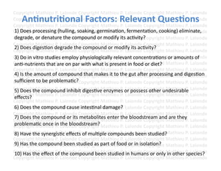 Copyright	
  Mathieu	
  P.	
  Lalonde	
  Copyright	
  Mathieu	
  P.	
  Lalonde	
  Copyright	
  Mathieu	
  P.	
  Lalonde	
  
     An3nutri3onal	
  Factors:	
  Relevant	
  Ques3ons	
  
Copyright	
  Mathieu	
  P.	
  Lalonde	
  Copyright	
  Mathieu	
  P.	
  Lalonde	
  Copyright	
  Mathieu	
  P.	
  Lalonde	
  
Copyright	
  Mathieu	
  P.	
  Lalonde	
  Copyright	
  Mathieu	
  P.	
  Lalonde	
  Copyright	
  Mathieu	
  P.	
  Lalonde	
  
Copyright	
  Mathieu	
  P.	
  hulling,	
  sCopyright	
  Mathieu	
  P.	
  LfermentaFon,	
  cooking)	
  eliminate,	
  
1)	
  Does	
  processing	
  ( Lalonde	
   oaking,	
  germinaFon,	
   alonde	
  Copyright	
  Mathieu	
  P.	
  Lalonde	
  
Copyright	
  or	
  denature	
  alonde	
  Copyright	
  r	
  modify	
  P.	
  LacFvity?	
  opyright	
  Mathieu	
  P.	
  Lalonde	
  
degrade,	
  Mathieu	
  P.	
  L the	
  compound	
  o Mathieu	
  its	
   alonde	
  C
Copyright	
  Mathieu	
  P.	
  Lalonde	
  Copyright	
  Mathieu	
  P.	
  Lalonde	
  Copyright	
  Mathieu	
  P.	
  Lalonde	
  
2)	
  Does	
  digesFon	
  degrade	
  the	
  compound	
  or	
  modify	
  its	
  acFvity?	
  
Copyright	
  Mathieu	
  P.	
  Lalonde	
  Copyright	
  Mathieu	
  P.	
  Lalonde	
  Copyright	
  Mathieu	
  P.	
  Lalonde	
  
Copyright	
  Mathieu	
  P.	
  Lemploy	
  physiologically	
  relevant	
  concentraFons	
  oathieu	
  P.	
  Lalonde	
  
3)	
  Do	
  in	
  vitro	
  studies	
   alonde	
  Copyright	
  Mathieu	
  P.	
  Lalonde	
  Copyright	
  M r	
  amounts	
  of	
  
Copyright	
  Mathieu	
  P.	
  re	
  on	
  par	
  opyright	
  Miathieu	
  P.	
  Lalonde	
  Copyright	
  Mathieu	
  P.	
  Lalonde	
  
anF-­‐nutrients	
  that	
  a Lalonde	
  Cwith	
  what	
   s	
  present	
  in	
  food	
  or	
  diet?	
  	
  
Copyright	
  Mathieu	
  P.	
  Lalonde	
  Copyright	
  Mathieu	
  P.	
  Lalonde	
  Copyright	
  Mathieu	
  P.	
  Lalonde	
  
Copyright	
  Mathieu	
  P.	
  Lalonde	
  Copyright	
  Mathieu	
  the	
  gut	
  amer	
  processing	
  and	
  digesFon	
  
4)	
  Is	
  the	
  amount	
  of	
  compound	
  that	
  makes	
  it	
  to	
   P.	
  Lalonde	
  Copyright	
  Mathieu	
  P.	
  Lalonde	
  
suﬃcient	
  to	
  be	
  problemaFc?	
  
Copyright	
  Mathieu	
  P.	
  Lalonde	
  Copyright	
  Mathieu	
  P.	
  Lalonde	
  Copyright	
  Mathieu	
  P.	
  Lalonde	
  
Copyright	
  he	
  compound	
  inhibit	
  digesFve	
  eathieu	
  P.	
  or	
  possess	
  other	
  undesirable	
   Lalonde	
  
5)	
  Does	
  t Mathieu	
  P.	
  Lalonde	
  Copyright	
  M nzymes	
   Lalonde	
  Copyright	
  Mathieu	
  P.	
  
Copyright	
  Mathieu	
  P.	
  Lalonde	
  Copyright	
  Mathieu	
  P.	
  Lalonde	
  Copyright	
  Mathieu	
  P.	
  Lalonde	
  
eﬀects?	
  
Copyright	
  Mathieu	
  P.	
  Lalonde	
  Copyright	
  Mathieu	
  P.	
  Lalonde	
  Copyright	
  Mathieu	
  P.	
  Lalonde	
  
Copyright	
  he	
  compound	
  cause	
  iopyright	
  Mathieu	
  P.	
  Lalonde	
  Copyright	
  Mathieu	
  P.	
  Lalonde	
  
6)	
  Does	
  t Mathieu	
  P.	
  Lalonde	
  C ntesFnal	
  damage?	
  
Copyright	
  Mathieu	
  P.	
  Lalonde	
  Copyright	
  Mathieu	
  P.	
  Lalonde	
  Copyright	
  Mathieu	
  P.	
  Lalonde	
  
7)	
  Does	
  the	
  compound	
  or	
  its	
  metabolites	
  enter	
  the	
  bloodstream	
  and	
  are	
  they	
  
Copyright	
  Mathieu	
  P.	
  Lalonde	
  Copyright	
  Mathieu	
  P.	
  Lalonde	
  Copyright	
  Mathieu	
  P.	
  Lalonde	
  
Copyright	
  Mathieu	
  iP.	
  Lhe	
  bloodstream?	
  Mathieu	
  P.	
  Lalonde	
  Copyright	
  Mathieu	
  P.	
  Lalonde	
  
problemaFc	
  once	
   n	
  talonde	
  Copyright	
  
Copyright	
  Mathieu	
  P.	
  Lalonde	
  Copyright	
  Mathieu	
  P.	
  Lalonde	
  Copyright	
  Mathieu	
  P.	
  Lalonde	
  
8)	
  Have	
  the	
  synergisFc	
  eﬀects	
  of	
  mulFple	
  compounds	
  been	
  studied?	
  
Copyright	
  Mathieu	
  P.	
  Lalonde	
  Copyright	
  Mathieu	
  P.	
  Lalonde	
  Copyright	
  Mathieu	
  P.	
  Lalonde	
  
Copyright	
  Mathieu	
  P.	
  Lalonde	
  Copyright	
  part	
  of	
  food	
  alonde	
  Copyright	
  Mathieu	
  P.	
  Lalonde	
  
9)	
  Has	
  the	
  compound	
  been	
  studied	
  as	
   Mathieu	
  P.	
  L or	
  in	
  isolaFon?	
  
Copyright	
  Mathieu	
  o.	
  Lalonde	
  Copyright	
  Mathieu	
  P.	
  Ln	
  humans	
  or	
  only	
  in	
  other	
  P.	
  Lalonde	
  
10)	
  Has	
  the	
  eﬀect	
  Pf	
  the	
  compound	
  been	
  studied	
  i alonde	
  Copyright	
  Mathieu	
   species?	
  
Copyright	
  Mathieu	
  P.	
  Lalonde	
  Copyright	
  Mathieu	
  P.	
  Lalonde	
  Copyright	
  Mathieu	
  P.	
  Lalonde	
  	
  
 