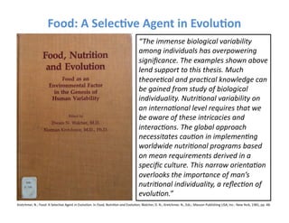 Food:	
  A	
  Selec3ve	
  Agent	
  in	
  Evolu3on	
  
                                                                                                                            “The	
  immense	
  biological	
  variability	
  
                                                                                                                            among	
  individuals	
  has	
  overpowering	
  
                                                                                                                            signiﬁcance.	
  The	
  examples	
  shown	
  above	
  
                                                                                                                            lend	
  support	
  to	
  this	
  thesis.	
  Much	
  
                                                                                                                            theore=cal	
  and	
  prac=cal	
  knowledge	
  can	
  
                                                                                                                            be	
  gained	
  from	
  study	
  of	
  biological	
  
                                                                                                                            individuality.	
  Nutri=onal	
  variability	
  on	
  
                                                                                                                            an	
  interna=onal	
  level	
  requires	
  that	
  we	
  
                                                                                                                            be	
  aware	
  of	
  these	
  intricacies	
  and	
  
                                                                                                                            interac=ons.	
  The	
  global	
  approach	
  
                                                                                                                            necessitates	
  cau=on	
  in	
  implemen=ng	
  
                                                                                                                            worldwide	
  nutri=onal	
  programs	
  based	
  
                                                                                                                            on	
  mean	
  requirements	
  derived	
  in	
  a	
  
                                                                                                                            speciﬁc	
  culture.	
  This	
  narrow	
  orienta=on	
  
                                                                                                                            overlooks	
  the	
  importance	
  of	
  man’s	
  
                                                                                                                            nutri=onal	
  individuality,	
  a	
  reﬂec=on	
  of	
  
                                                                                                                            evolu=on.”	
  
Kretchmer,	
  N.;	
  Food:	
  A	
  SelecFve	
  Agent	
  in	
  EvoluFon.	
  In	
  Food,	
  Nutri=on	
  and	
  Evolu=on;	
  Walcher,	
  D.	
  N.;	
  Kretchmer,	
  N.,	
  Eds.;	
  Masson	
  Publishing	
  USA,	
  Inc.:	
  New	
  York,	
  1981,	
  pp.	
  48.	
  	
  
 
