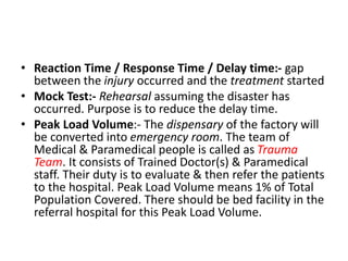 • Reaction Time / Response Time / Delay time:- gap
between the injury occurred and the treatment started
• Mock Test:- Rehearsal assuming the disaster has
occurred. Purpose is to reduce the delay time.
• Peak Load Volume:- The dispensary of the factory will
be converted into emergency room. The team of
Medical & Paramedical people is called as Trauma
Team. It consists of Trained Doctor(s) & Paramedical
staff. Their duty is to evaluate & then refer the patients
to the hospital. Peak Load Volume means 1% of Total
Population Covered. There should be bed facility in the
referral hospital for this Peak Load Volume.
 