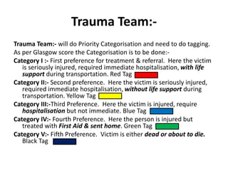 Trauma Team:-
Trauma Team:- will do Priority Categorisation and need to do tagging.
As per Glasgow score the Categorisation is to be done:-
Category I :- First preference for treatment & referral. Here the victim
is seriously injured, required immediate hospitalisation, with life
support during transportation. Red Tag
Category II:- Second preference. Here the victim is seriously injured,
required immediate hospitalisation, without life support during
transportation. Yellow Tag
Category III:-Third Preference. Here the victim is injured, require
hospitalisation but not immediate. Blue Tag
Category IV:- Fourth Preference. Here the person is injured but
treated with First Aid & sent home. Green Tag
Category V:- Fifth Preference. Victim is either dead or about to die.
Black Tag
 