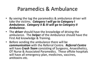 Paramedics & Ambulance
• By seeing the tag the paramedics & ambulance driver will
take the victims. Category I will go to Category I
Ambulance. Category II & III will go to Category II
Ambulance.
• The driver should have the knowledge of driving the
ambulance. The helper of the Ambulance should have the
First Aid knowledge & Training.
• Before sending the ambulance there will be
communication with the Referral Centre. Referral Centre
will have Crash Team consisting of Surgeons, Anaesthetics,
OT Nurse & Associated Paramedics. These offsite hospitals
will have all emergency plan, medicines, vaccines,
antitoxins etc.
 