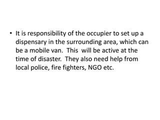 • It is responsibility of the occupier to set up a
dispensary in the surrounding area, which can
be a mobile van. This will be active at the
time of disaster. They also need help from
local police, fire fighters, NGO etc.
 