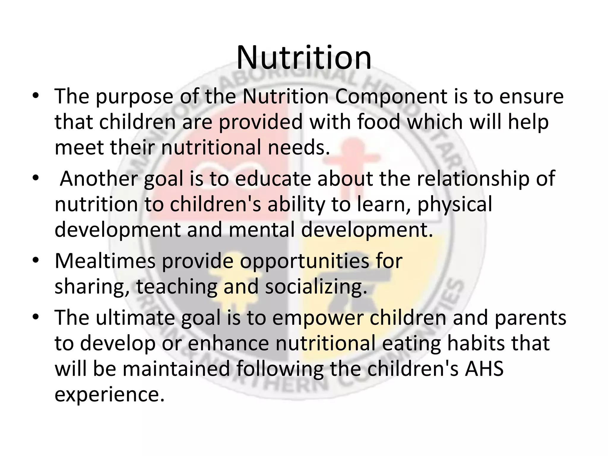 Nutrition
• The purpose of the Nutrition Component is to ensure
  that children are provided with food which will help
  meet their nutritional needs.
• Another goal is to educate about the relationship of
  nutrition to children's ability to learn, physical
  development and mental development.
• Mealtimes provide opportunities for
  sharing, teaching and socializing.
• The ultimate goal is to empower children and parents
  to develop or enhance nutritional eating habits that
  will be maintained following the children's AHS
  experience.
 