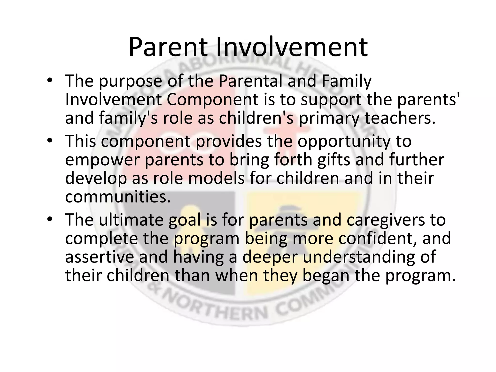 Parent Involvement
• The purpose of the Parental and Family
  Involvement Component is to support the parents'
  and family's role as children's primary teachers.
• This component provides the opportunity to
  empower parents to bring forth gifts and further
  develop as role models for children and in their
  communities.
• The ultimate goal is for parents and caregivers to
  complete the program being more confident, and
  assertive and having a deeper understanding of
  their children than when they began the program.
 
