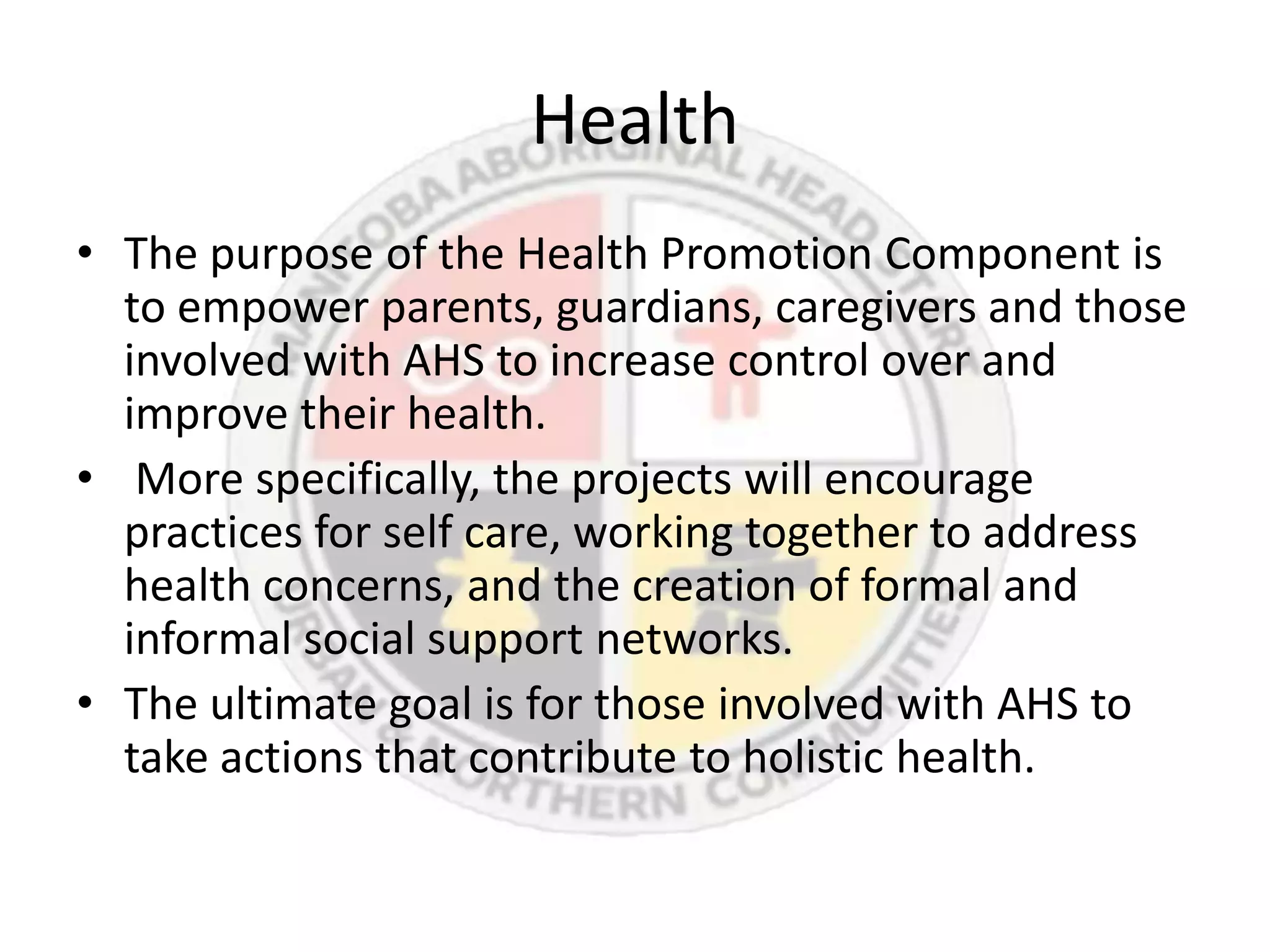 Health
• The purpose of the Health Promotion Component is
  to empower parents, guardians, caregivers and those
  involved with AHS to increase control over and
  improve their health.
• More specifically, the projects will encourage
  practices for self care, working together to address
  health concerns, and the creation of formal and
  informal social support networks.
• The ultimate goal is for those involved with AHS to
  take actions that contribute to holistic health.
 