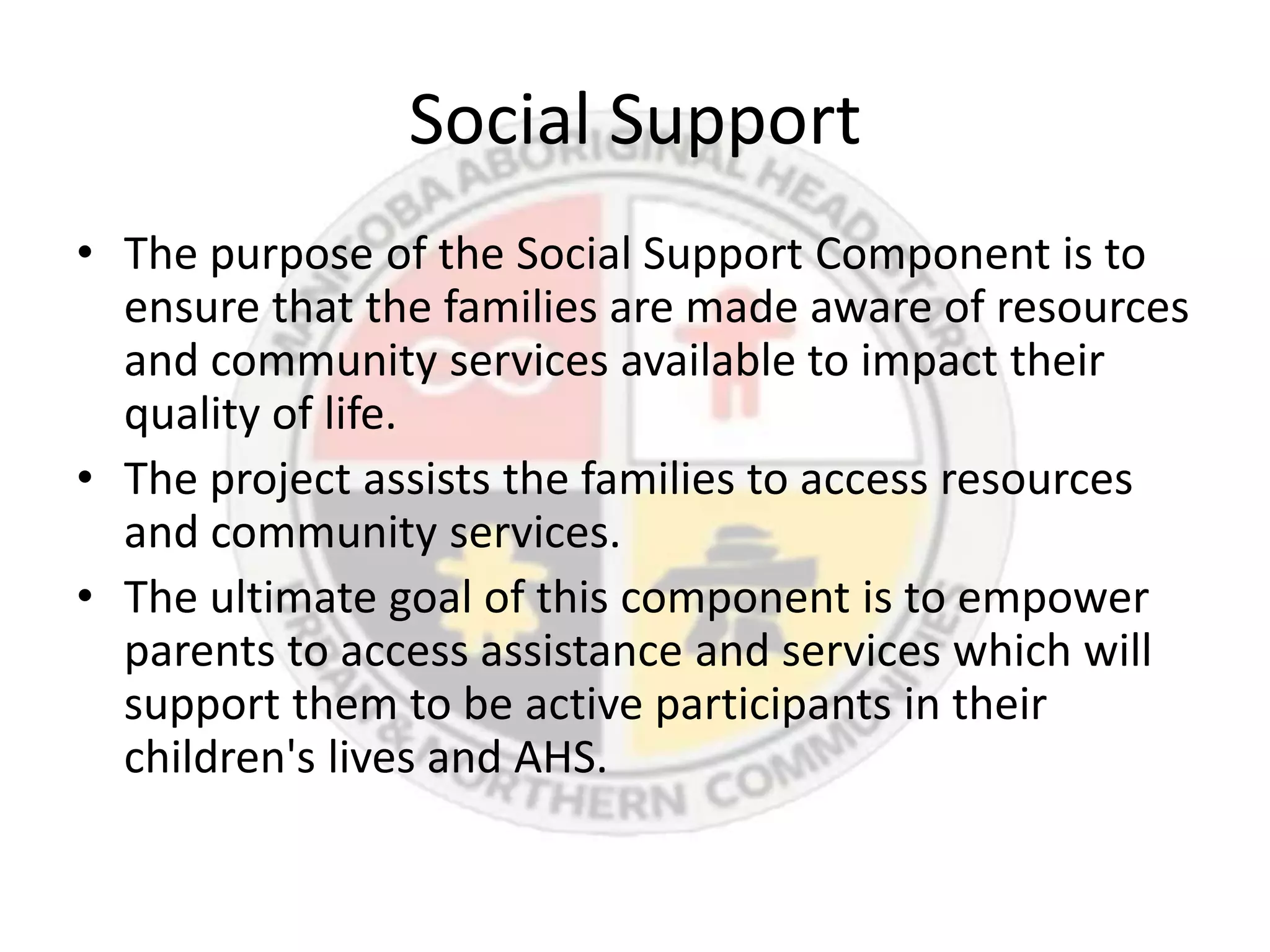 Social Support
• The purpose of the Social Support Component is to
  ensure that the families are made aware of resources
  and community services available to impact their
  quality of life.
• The project assists the families to access resources
  and community services.
• The ultimate goal of this component is to empower
  parents to access assistance and services which will
  support them to be active participants in their
  children's lives and AHS.
 