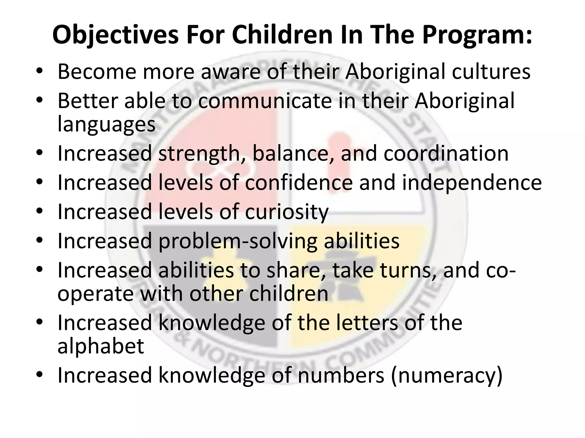 Objectives For Children In The Program:
• Become more aware of their Aboriginal cultures
• Better able to communicate in their Aboriginal
  languages
• Increased strength, balance, and coordination
• Increased levels of confidence and independence
• Increased levels of curiosity
• Increased problem-solving abilities
• Increased abilities to share, take turns, and co-
  operate with other children
• Increased knowledge of the letters of the
  alphabet
• Increased knowledge of numbers (numeracy)
 