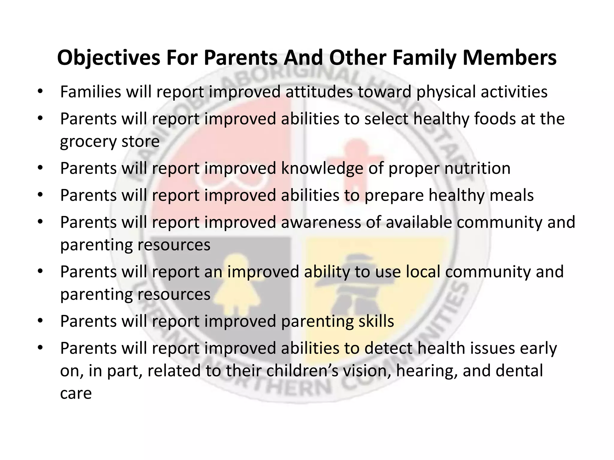 Objectives For Parents And Other Family Members
• Families will report improved attitudes toward physical activities
• Parents will report improved abilities to select healthy foods at the
  grocery store
• Parents will report improved knowledge of proper nutrition
• Parents will report improved abilities to prepare healthy meals
• Parents will report improved awareness of available community and
  parenting resources
• Parents will report an improved ability to use local community and
  parenting resources
• Parents will report improved parenting skills
• Parents will report improved abilities to detect health issues early
  on, in part, related to their children’s vision, hearing, and dental
  care
 