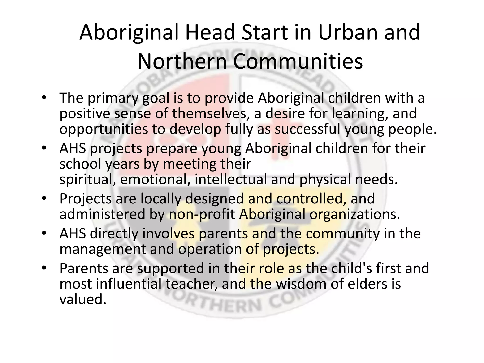 Aboriginal Head Start in Urban and
          Northern Communities
• The primary goal is to provide Aboriginal children with a
  positive sense of themselves, a desire for learning, and
  opportunities to develop fully as successful young people.
• AHS projects prepare young Aboriginal children for their
  school years by meeting their
  spiritual, emotional, intellectual and physical needs.
• Projects are locally designed and controlled, and
  administered by non-profit Aboriginal organizations.
• AHS directly involves parents and the community in the
  management and operation of projects.
• Parents are supported in their role as the child's first and
  most influential teacher, and the wisdom of elders is
  valued.
 