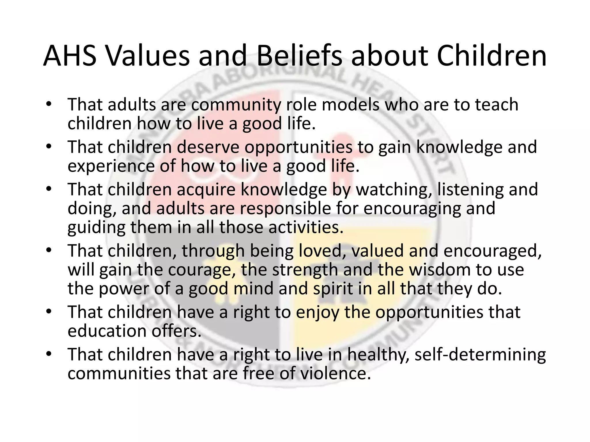 AHS Values and Beliefs about Children
• That adults are community role models who are to teach
  children how to live a good life.
• That children deserve opportunities to gain knowledge and
  experience of how to live a good life.
• That children acquire knowledge by watching, listening and
  doing, and adults are responsible for encouraging and
  guiding them in all those activities.
• That children, through being loved, valued and encouraged,
  will gain the courage, the strength and the wisdom to use
  the power of a good mind and spirit in all that they do.
• That children have a right to enjoy the opportunities that
  education offers.
• That children have a right to live in healthy, self-determining
  communities that are free of violence.
 
