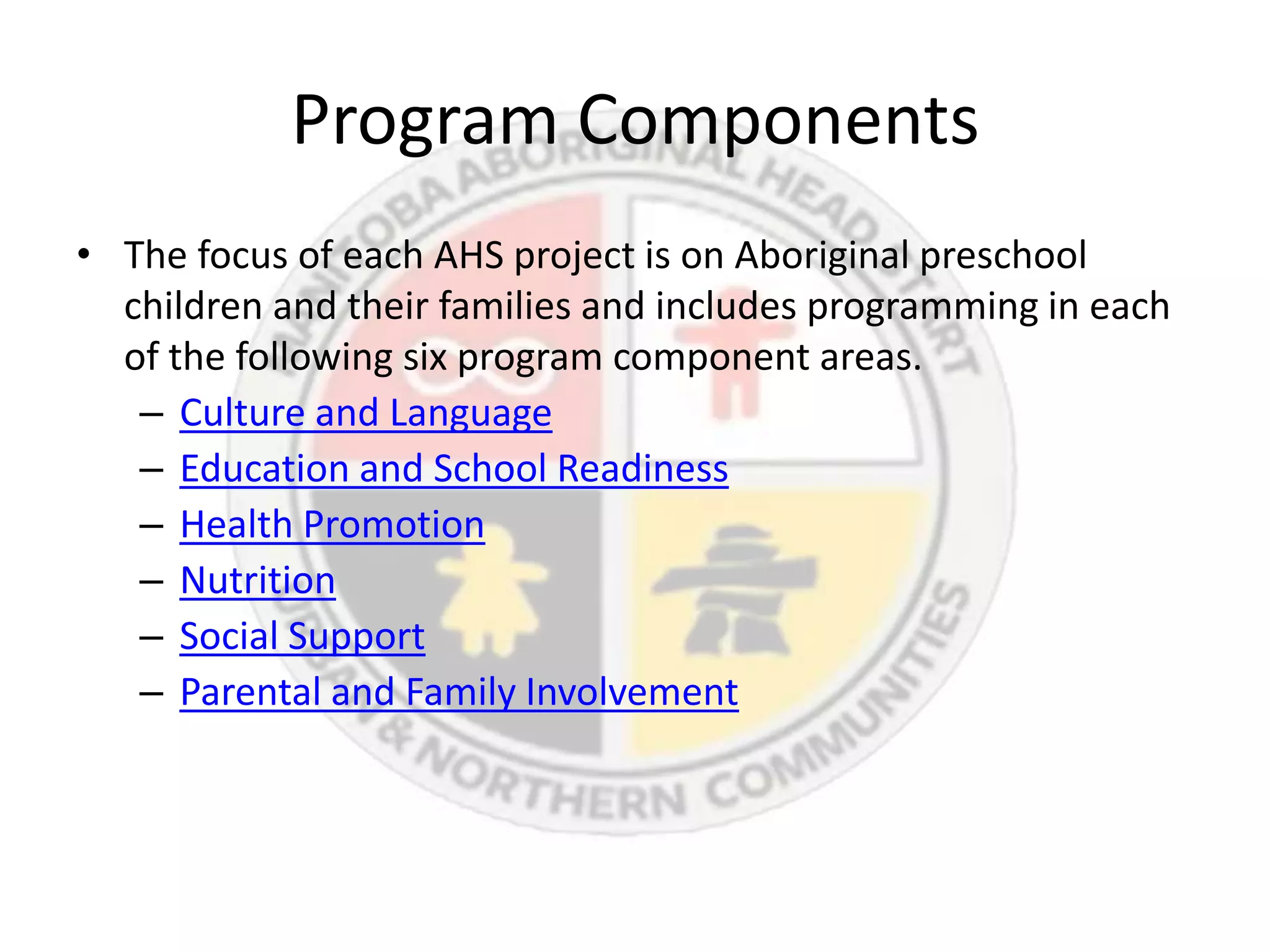 Program Components
• The focus of each AHS project is on Aboriginal preschool
  children and their families and includes programming in each
  of the following six program component areas.
   – Culture and Language
   – Education and School Readiness
   – Health Promotion
   – Nutrition
   – Social Support
   – Parental and Family Involvement
 