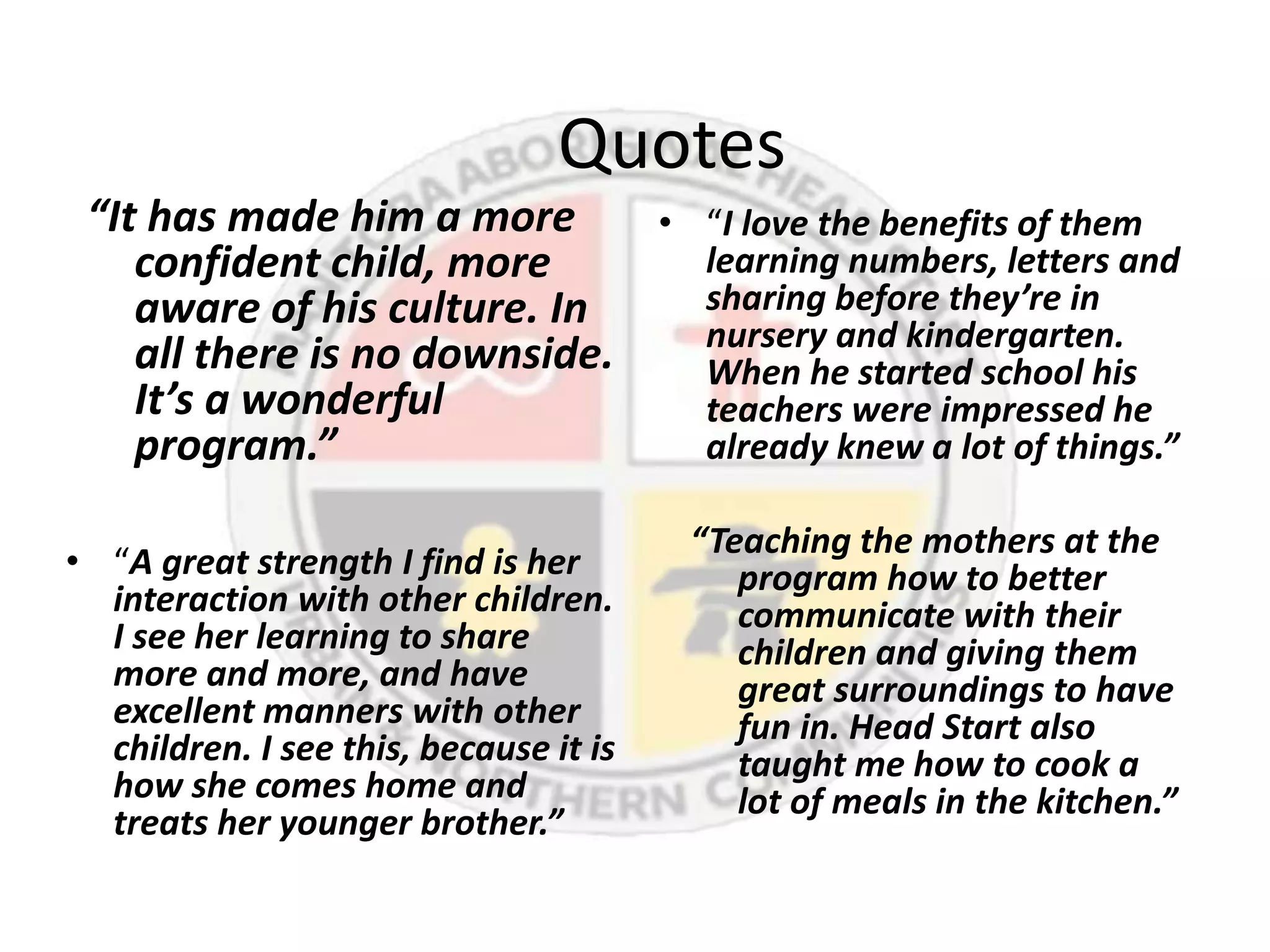 Quotes
 “It has made him a more      • “I love the benefits of them
    confident child, more       learning numbers, letters and
    aware of his culture. In    sharing before they’re in
                                nursery and kindergarten.
    all there is no downside.   When he started school his
    It’s a wonderful            teachers were impressed he
    program.”                   already knew a lot of things.”

                                        “Teaching the mothers at the
• “A great strength I find is her          program how to better
  interaction with other children.         communicate with their
  I see her learning to share              children and giving them
  more and more, and have                  great surroundings to have
  excellent manners with other             fun in. Head Start also
  children. I see this, because it is      taught me how to cook a
  how she comes home and                   lot of meals in the kitchen.”
  treats her younger brother.”
 