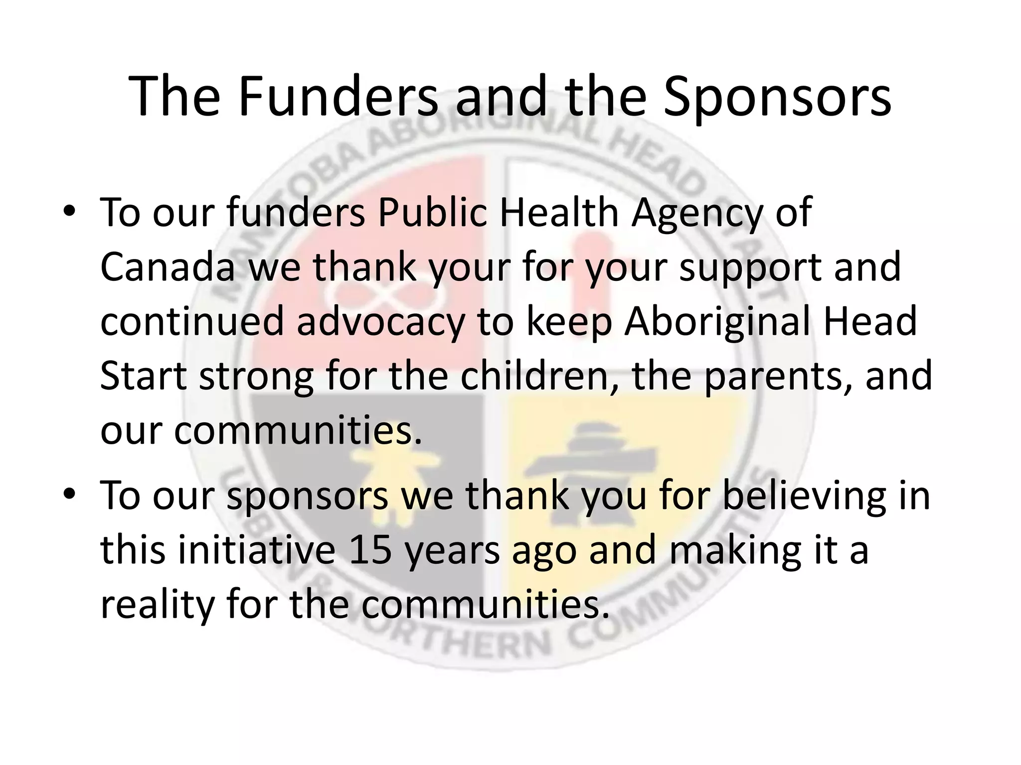 The Funders and the Sponsors
• To our funders Public Health Agency of
  Canada we thank your for your support and
  continued advocacy to keep Aboriginal Head
  Start strong for the children, the parents, and
  our communities.
• To our sponsors we thank you for believing in
  this initiative 15 years ago and making it a
  reality for the communities.
 