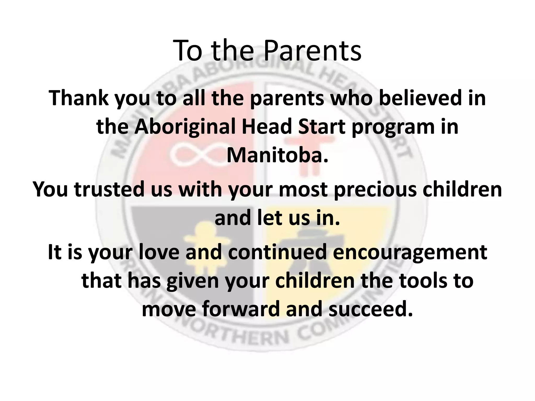 To the Parents
 Thank you to all the parents who believed in
        the Aboriginal Head Start program in
                     Manitoba.
You trusted us with your most precious children
                    and let us in.
 It is your love and continued encouragement
      that has given your children the tools to
             move forward and succeed.
 