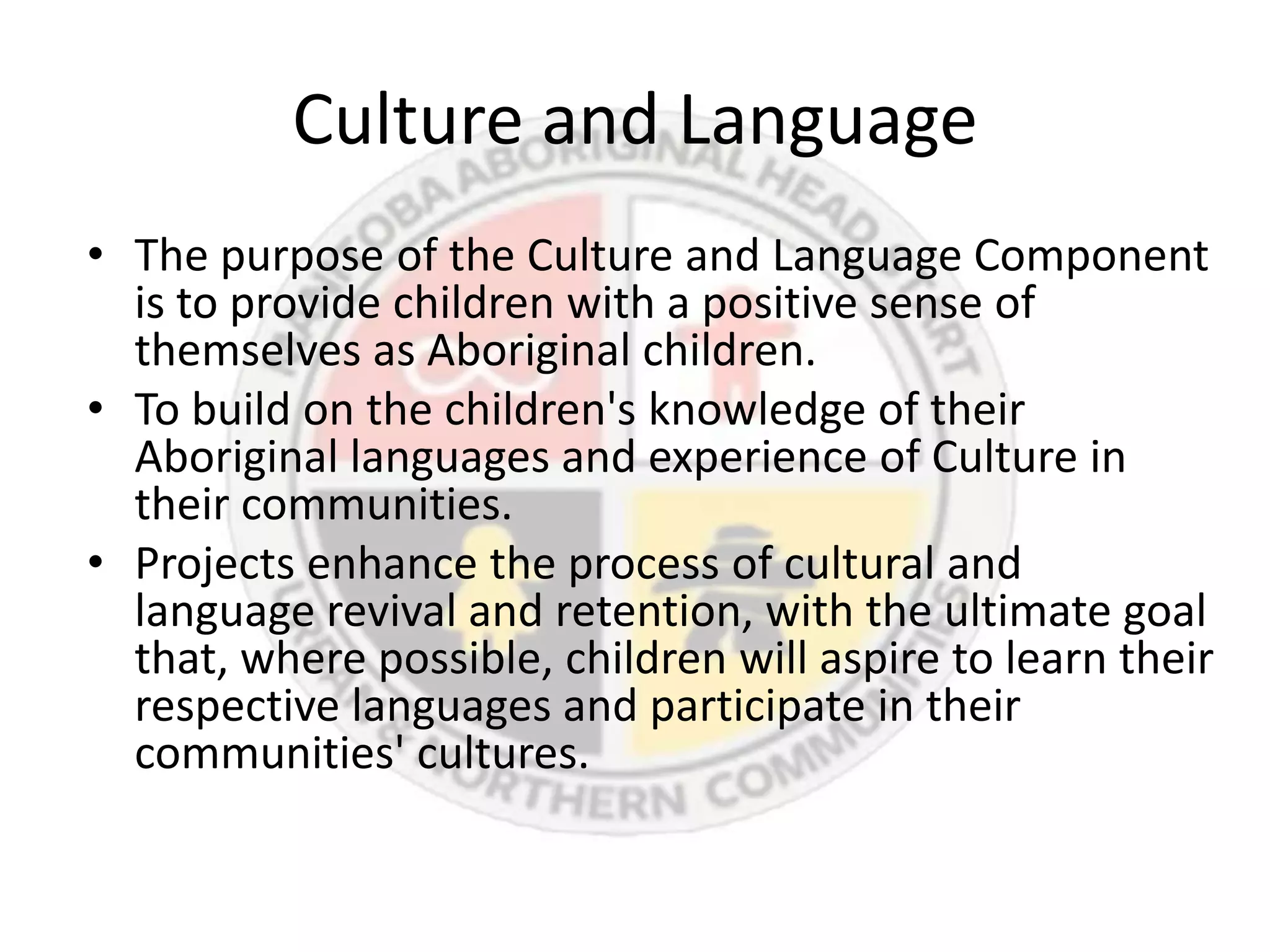 Culture and Language
• The purpose of the Culture and Language Component
  is to provide children with a positive sense of
  themselves as Aboriginal children.
• To build on the children's knowledge of their
  Aboriginal languages and experience of Culture in
  their communities.
• Projects enhance the process of cultural and
  language revival and retention, with the ultimate goal
  that, where possible, children will aspire to learn their
  respective languages and participate in their
  communities' cultures.
 