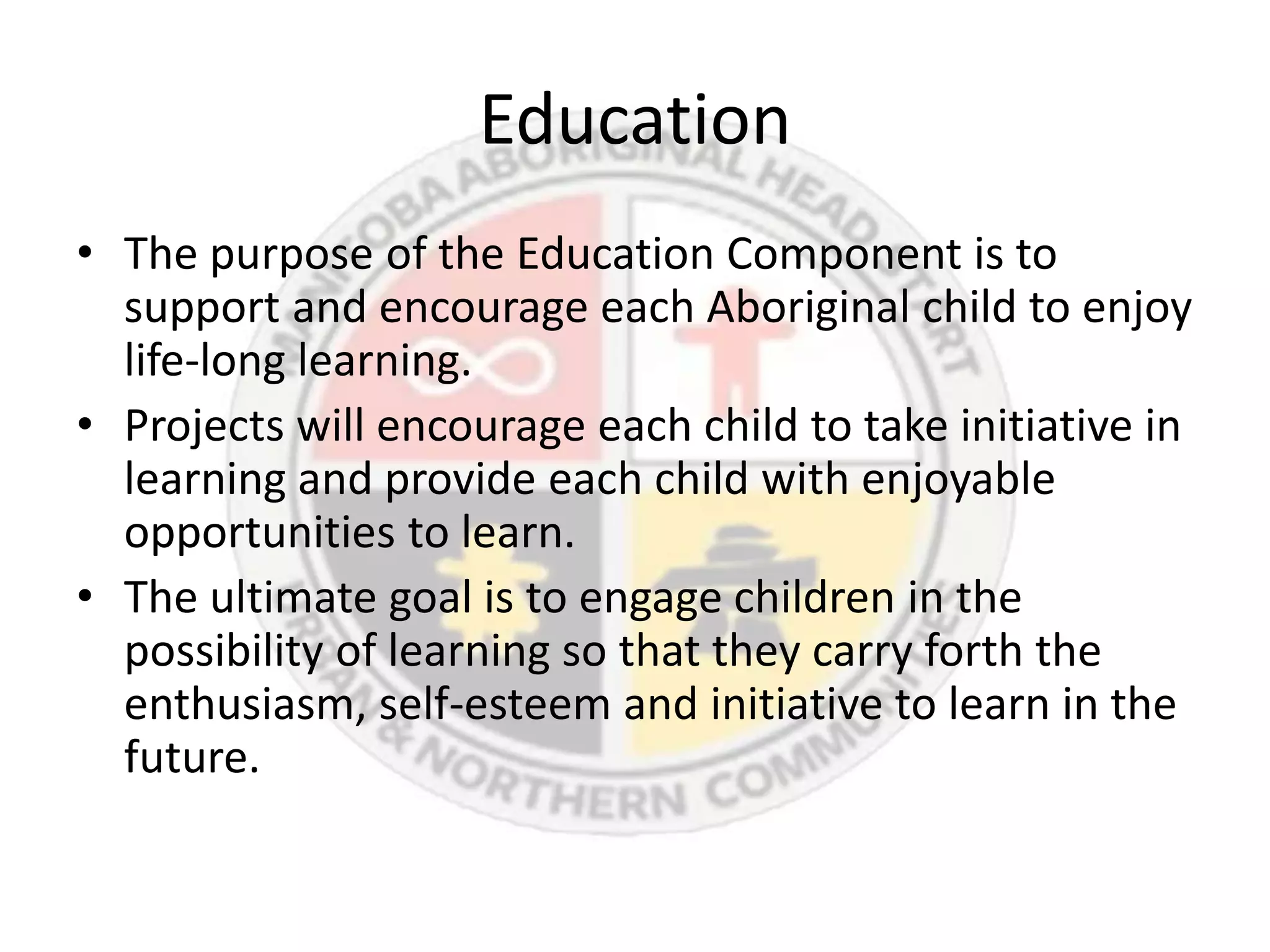 Education
• The purpose of the Education Component is to
  support and encourage each Aboriginal child to enjoy
  life-long learning.
• Projects will encourage each child to take initiative in
  learning and provide each child with enjoyable
  opportunities to learn.
• The ultimate goal is to engage children in the
  possibility of learning so that they carry forth the
  enthusiasm, self-esteem and initiative to learn in the
  future.
 