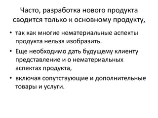 Часто, разработка нового продукта
сводится только к основному продукту,
• так как многие нематериальные аспекты
продукта нельзя изобразить.
• Еще необходимо дать будущему клиенту
представление и о нематериальных
аспектах продукта,
• включая сопутствующие и дополнительные
товары и услуги.

 