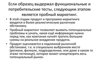 Если образец выдержал функциональные и
потребительские тесты, следующим этапом
является пробный маркетинг.
• В этой стадии продукт и программа маркетинга
вводятся в более реалистическую рыночную
обстановку.
• Пробный маркетинг позволяет выявить потенциальные
проблемы и узнать, какая ещё информация нужна
перед тем, как компания начнёт тратить большие
суммы на реальное внедрение продукта.
• Продукт оценивается в подлинной рыночной
обстановке, т.е. в специально выбранном месте
(регионе, филиале, подразделении, или даже в каком то
этаже гостинице), которое может олицетворять весь
потенциальный рынок.

 