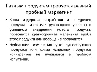 Разным продуктам требуется разный
пробный маркетинг
• Когда издержки разработки и внедрения
продукта низки или руководство уверено в
успешном внедрении нового продукта,
проводится краткосрочная маленькая проба
этого продукта или вообще не проводится.
• Небольшие изменения уже существующих
продуктов или копии успешных продуктов
конкурентов не нуждаются в пробном
испытании.

 