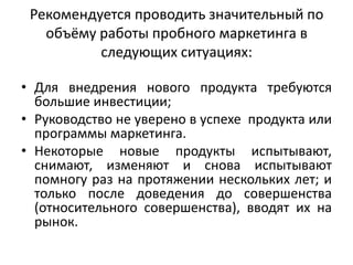 Рекомендуется проводить значительный по
объёму работы пробного маркетинга в
следующих ситуациях:
• Для внедрения нового продукта требуются
большие инвестиции;
• Руководство не уверено в успехе продукта или
программы маркетинга.
• Некоторые новые продукты испытывают,
снимают, изменяют и снова испытывают
помногу раз на протяжении нескольких лет; и
только после доведения до совершенства
(относительного совершенства), вводят их на
рынок.

 