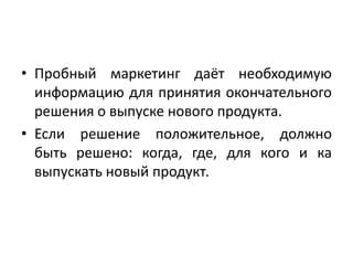• Пробный маркетинг даёт необходимую
информацию для принятия окончательного
решения о выпуске нового продукта.
• Если решение положительное, должно
быть решено: когда, где, для кого и ка
выпускать новый продукт.

 