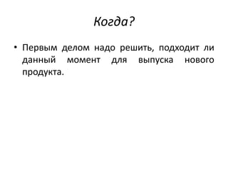 Когда?
• Первым делом надо решить, подходит ли
данный момент для выпуска нового
продукта.

 
