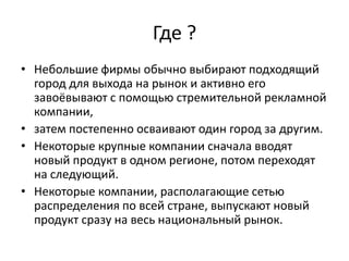 Где ?
• Небольшие фирмы обычно выбирают подходящий
город для выхода на рынок и активно его
завоёвывают с помощью стремительной рекламной
компании,
• затем постепенно осваивают один город за другим.
• Некоторые крупные компании сначала вводят
новый продукт в одном регионе, потом переходят
на следующий.
• Некоторые компании, располагающие сетью
распределения по всей стране, выпускают новый
продукт сразу на весь национальный рынок.

 