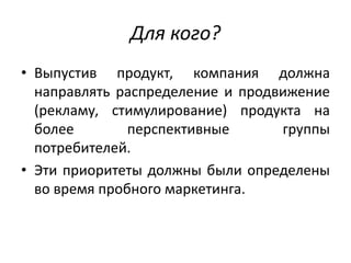Для кого?
• Выпустив продукт, компания должна
направлять распределение и продвижение
(рекламу, стимулирование) продукта на
более
перспективные
группы
потребителей.
• Эти приоритеты должны были определены
во время пробного маркетинга.

 