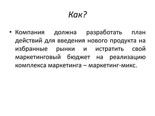 Как?
• Компания должна разработать план
действий для введения нового продукта на
избранные рынки и истратить свой
маркетинговый бюджет на реализацию
комплекса маркетинга – маркетинг-микс.

 