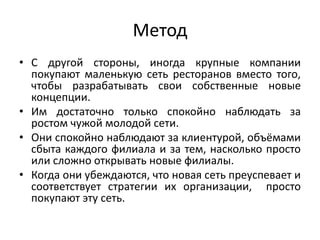 Метод
• С другой стороны, иногда крупные компании
покупают маленькую сеть ресторанов вместо того,
чтобы разрабатывать свои собственные новые
концепции.
• Им достаточно только спокойно наблюдать за
ростом чужой молодой сети.
• Они спокойно наблюдают за клиентурой, объёмами
сбыта каждого филиала и за тем, насколько просто
или сложно открывать новые филиалы.
• Когда они убеждаются, что новая сеть преуспевает и
соответствует стратегии их организации, просто
покупают эту сеть.

 