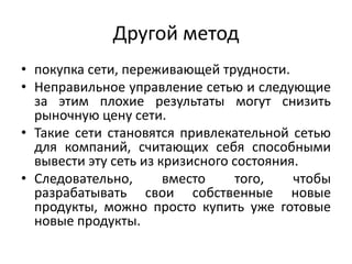 Другой метод
• покупка сети, переживающей трудности.
• Неправильное управление сетью и следующие
за этим плохие результаты могут снизить
рыночную цену сети.
• Такие сети становятся привлекательной сетью
для компаний, считающих себя способными
вывести эту сеть из кризисного состояния.
• Следовательно,
вместо
того,
чтобы
разрабатывать свои собственные новые
продукты, можно просто купить уже готовые
новые продукты.

 