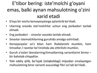 E’tibor bering: iste’molchi g’oyani
emas, balki aynan mahsulotning o’zini
xarid etadi
• G’oya bir necha konsepsiyalarga aylantirib ko’riladi.
• Ularning orasida iste’molchilar uchun eng jozibadori tanlab
olinadi.
• Eng jozibadori - sinovlar asosida tanlab olinadi.
• Sinovlar istemolchilarning guruhida amalga oshiriladi.
• Konsepsiyalar so’z bilan ham ifodalanishi mumkin, ham
timsollar / rasmlar ko’rinishida aks ettirilishi mumkin.
• Guruh a’zolari iboralarning/timsollarning variantlarini birma –
bir baholab chiqadilar.
• Yoki oddiy qilib, bo’lajak (istiqboldagi) mijozdan sinalayotgan
mahsulotning biror varianti xususidagi fikri so’rab ko’riladi.

 