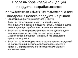После выбора новой концепции
продукта, разрабатывается
инициативная стратегия маркетинга для
внедрения нового продукта на рынок.

• Стратегия маркетинга включает 3 части:
• 1-часть стратегии описывает: целевой рынок,
планируемую позицию продукта, объём продаж, долю
рынка, целевую прибыль на первые несколько лет.
• 2-часть стратегии рассматривает: планируемую цену
нового продукта, систему его распределения,
маркетинговый бюджет на первый год внедрения
продукта на рынок.
• 3-часть стратегии маркетинга охватывает: планируемый
на долгосрочный период объём продаж, целевую
прибыль, стратегию маркетингового комплекса –
маркетинг-микс

 