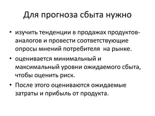 Для прогноза сбыта нужно
• изучить тенденции в продажах продуктованалогов и провести соответствующие
опросы мнений потребителя на рынке.
• оценивается минимальный и
максимальный уровни ожидаемого сбыта,
чтобы оценить риск.
• После этого оцениваются ожидаемые
затраты и прибыль от продукта.

 
