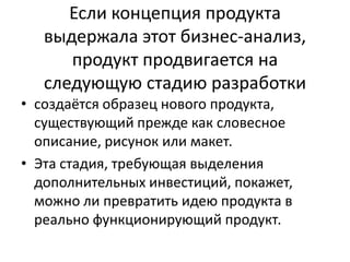 Если концепция продукта
выдержала этот бизнес-анализ,
продукт продвигается на
следующую стадию разработки
• создаётся образец нового продукта,
существующий прежде как словесное
описание, рисунок или макет.
• Эта стадия, требующая выделения
дополнительных инвестиций, покажет,
можно ли превратить идею продукта в
реально функционирующий продукт.

 
