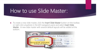 How to use Slide Master:
 To create a new slide master, click the Insert Slide Master button on the toolbar,
or right-click anywhere in the left navigation pane and select Insert Slide
Master. A new slide master with several default layouts will be added at the
bottom.
 