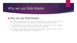 Why we use Slide Master:
 Why we use Slide Master:
 In the example above, you can see how easily you can save time by using the
PowerPoint slide master tool. I myself have saved countless amounts of hours.
 Especially when I am working on a big slide deck. I mainly use it to insert company
logos and footers which I know are going to be on every slide.
 Creating multiple different styles within the slide master then allows me to mix up my
slide deck without it looking the same all the time.
 