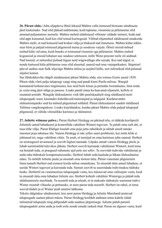 26. Pärast sõda.: Juba sõjapäeva õhtul ärkasid Mahtra valla inimesed hirmsate sündmuste
järel kainemaks. Nad olid jäänud nuhtlemata, kuid tapmine, riisumine ja põletamine olid
astunud paljastamise asemele. Mahtra mehed süüdistasid võõraste valdade inimesi, keda nad
olid appi kutsunud, kuid kes olid teinud kuritegusid. Võõrad sõjamehed süüdistasid omakorda
Mahtra mehi, et nad kutsusid nad kodust välja ja tõukasid nad õnnetusse. Mahtra külas tekkis
suur hirm ja paljud inimesed põgenesid metsa ja soodesse varjule. Öösel otsisid mõned
mehed küla valvama, kuid õnneks ei toimunud riisumist ega põletamist. Mahtra mehed
kogunesid ja otsisid lohutust uue seaduse seletusest, mille Wene preester neile oli andnud.
Nad lootsid, et mõisnikel polnud õigust neid wägiwallaga alla suruda. Kui nad nägid, et
nende kartused küla põletamise osas olid alusetud, naasid nad oma varjupaikadest. Järgmisel
päeval saabus suur hulk sõjaväge Mahtra mõisa ja seejärel külla, sest mõisnikud olid palunud
sõjalist kaitset.
See lühikokkuvõte räägib sündmustest pärast Mahtra sõda, mis toimus Eestis aastal 1858.
Pärast sõda võeti palju talupoegi vangi ning nad pandi kinni Purila mõisas. Wangid
kannatasid kohutavates tingimustes, kus neid hoiti kitsas ja pimedas loomalautas, ilma toidu
ja veeta ning jäeti nälga ja janusse. Lisaks pandi sinna ka haavatud sõjamehi, kellele ei
osutatud arstiabi. Wangide ülekuulamist viidi läbi pealiskaudselt ning süüdlaseid otsiti
talupoegade seast, kasutades kaheldavaid tunnistajaid ja salgajaid. Kardetavateks
süütunnistajateks said ka mõned põgenenud soldatid. Pärast ülekuulamist saadeti süüdlased
Tallinna vangikongidesse. Lisaks kirjeldatakse, kuidas pärast Mahtra sõda paljud talupojad
põgenesid, et vältida võimalikke karistusi ja rüüstamist.
27. Juliette wiimane palwe.: Parun Herbert Heidegg on pärinud nõu, et rääkida koolipreili
Juliettele antud lubadusest ja kontrollida vahiülem Winteri tegevust. Ta palub oma isalt abi, et
tuua tõde välja. Parun Rüdiger kuulab oma poja juttu rahulikult ja näitab ainult natuke
imestust poja rahutuse üle. Vanem Heidegg ei näe selles suurt probleemi, kui mitte kõik ei
juhtunud nii, nagu vahiülem väitis. Ta usub, et teenijad on oma karistuse juba saanud. Herbert
on teistsugusel arvamusel ja soovib õiglust taastada. Lõpuks annab vanem Heidegg järele ja
lubab uurimistööd tulevikus jätkata. Herbert soovib karistada vahiülemat Winterit, kuid tema
isa hoiatab teda, et praegusel rahutuste ajal pole see sobiv. Ta soovitab trahvida vahiülemat ja
anda raha tüdrukule kompensatsiooniks. Herbert lubab seda kaaluda ja lükata ülekuulamise
edasi. Ta mõtleb Juliette peale ja otsustab oma tõotust täita. Pärast vanemate põgenemist
linna tunneb Herbert end esimest korda mõisa omanikuna. Ta otsustab täita antud lubaduse, et
uurida Winteri tegevust ja karistada teda. Samuti soovib ta suurendada trahvimaksu tüdruku
heaks. Herbertil on vastumeelsus talupoegade vastu, kes mässavad oma valitsejate vastu, kuid
ta otsustab täita oma lubadust Juliette ees. Herbert kohtub vahiülem Winteriga ja püüab teda
süüdistamisele meelitada. Ta noomib teda ja nõuab, et ta maksaks tüdrukule suuremat trahvi.
Winter muutub vihaseks ja pettunuks, et noor parun teda noomib. Herbert on rahul, et tema
soovid täideti ja et Winter peab ametist lahkuma.
Tekstis räägitakse sündmustest, kus noor parun Heidegg ja Juliette Marchand arutavad
talupoegade saatust pärast mässu. Parun Heidegg keeldub andmast armu kahele süüdi
mõistetud talupojale ning põhjendab seda seaduse järgimisega. Juliette palub parunil
talupoegadele armu anda ja toob esile nende emade rasked olud. Parun on alguses vastu, kuid
 