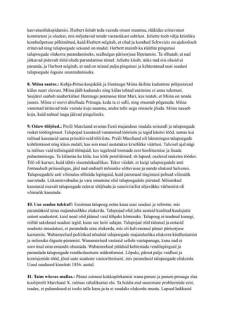 kasvatustõekspidamisi. Herbert üritab teda veenda otsust muutma, rääkides erinevatest
kommetest ja oludest, mis mõjutavad nende vastastikust suhtlust. Juliette toob välja kristliku
kombeõpetuse põhimõtted, kuid Herbert selgitab, et olud ja kombed Schweizis on ajalooliselt
erinevad ning talupoegade seisund on madal. Herbert mainib ka rüütlite pingutusi
talupoegade olukorra parandamiseks, sealhulgas pärisorjuse lõpetamist. Ta rõhutab, et nad
jätkavad pidevalt tööd olude parandamise nimel. Juliette küsib, miks nad siis olusid ei
paranda, ja Herbert selgitab, et nad on teinud palju pingutusi ja kehtestanud uusi seadusi
talupoegade õiguste suurendamiseks.
8. Miina saatus.: Kubja-Pritsu kosjakäik ja Huntaugu Miina äkiline kadumine põhjustavad
külas suurt elevust. Miina jääb kadunuks ning külas tehtud uurimine ei anna tulemusi.
Seejärel saabub naaberkülast Huntaugu perenaise tütar Mari, kes teatab, et Miina on nende
juures. Miina ei soovi abielluda Pritsuga, keda ta ei salli, ning otsustab põgeneda. Miina
vanemad üritavad teda veenda koju naasma, andes talle aega otsusele jõuda. Miina naaseb
koju, kuid suhted isaga jäävad pingeliseks.
9. Odaw tööjõud.: Preili Marchand avastas Eesti majanduse madala seisundi ja talupoegade
rasket töötingimust. Talupojad kasutasid vananenud tööriistu ja tegid käsitsi tööd, samas kui
mõisad kasutasid samu primitiivseid tööriistu. Preili Marchand oli hämmingus talupoegade
kohtlemisest ning küsis endalt, kas siin maal austatakse kristlikke väärtusi. Talvisel ajal nägi
ta mõisas vaid mõningaid töötajaid, kes tegelesid loomade eest hoolitsemise ja linade
puhastamisega. Ta külastas ka küla, kus kõik pereliikmed, sh lapsed, osalesid rasketes töödes.
Töö oli kurnav, kuid tähtis sissetulekuallikas. Tekst väidab, et kuigi talupoegadele anti
formaalselt priiuseõigus, jäid nad endiselt mõisnike sõltuvusse ja nende olukord halvenes.
Talupoegadele anti võimalus sõlmida lepinguid, kuid paremaid tingimusi polnud võimalik
saavutada. Liikumisvabadus ja vara omamine olid talupoegadele piiratud. Mõisnikud
kasutasid osavalt talupoegade odavat tööjõudu ja sunniviisilist sõjaväkke värbamist oli
võimalik kasutada.
10. Uus seadus tulekul!: Eestimaa talupoeg ootas kaua uusi seadusi ja reforme, mis
parandaksid tema majanduslikku olukorda. Talupojad olid juba aastaid kuulnud kuulujutte
uutest seadustest, kuid need olid jäänud vaid tühjaks kõminaks. Talupoeg ei teadnud kunagi,
millal sakslased seadusi tegid, kuna see hoiti salajas. Talupojad olid rahutud ja ootasid
seaduste muudatusi, et parandada oma olukorda, mis oli halvenenud pärast pärisorjuse
kaotamist. Wabameelsed poliitikud nõudsid talupoegade majandusliku olukorra kindlustamist
ja mõisnike õiguste piiramist. Wanameelsed vastasid sellele vastupanuga, kuna nad ei
soovinud oma omandit ohustada. Wabameelsed püüdsid kehtestada rendilepinguid ja
parandada talupoegade rendikohustuste määratlemist. Lõpuks, pärast palju vaidlusi ja
komisjonide tööd, jõuti uute seaduste vastuvõtmiseni, mis parandasid talupoegade olukorda.
Uued seadused kinnitati 1856. aastal.
11. Taim wõeras mullas.: Pärast esimesi kokkupõrkamisi wana paruni ja paruni-prouaga elas
koolipreili Marchand X. mõisas rahulikumat elu. Ta hoidis end suuremate probleemide eest,
teades, et pahandused ei tooks talle kasu ja ta ei suudaks olukorda muuta. Lapsed hakkasid
 