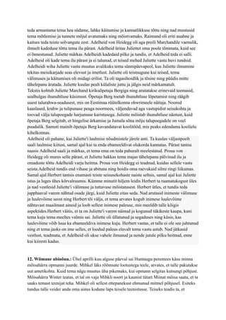 teda armastama tema hea südame, lahke käitumise ja kannatlikkuse tõttu ning nad muutusid
tema mõtlemise ja tunnete mõjul avatumaks ning mõistvamaks. Raimund oli eriti auahne ja
kaitses teda teiste solvangute eest. Adelheid von Heidegg oli aga preili Marchandile vaenulik,
ilmselt kadeduse tõttu tema ilu pärast. Adelheid üritas Juliettet oma poole tõmmata, kuid see
ei õnnestunud. Juliette märkas Adelheidi kadedaid pilke ja tundis, et Adelheid teda ei salli.
Adelheid oli kade tema ilu pärast ja ei talunud, et teised mehed Juliette vastu huvi tundsid.
Adelheidi wiha Juliette vastu muutus avalikuks tema sünnipäevapeol, kus Juliette ilmumine
tekitas meisikarjade seas elevust ja imetlust. Juliette oli teistsugune kui teised, tema
välimuses ja käitumises oli midagi erilist. Ta oli tagasihoidlik ja tõsine ning püüdis mitte
tähelepanu äratada. Juliette kuulas pealt külaliste juttu ja jälgis neid märkamatult.
Tekstis kohtub Juliette Marchand kirikuõpetaja Bergiga ning arutatakse erinevaid teemasid,
sealhulgas ihunuhtluse küsimust. Õpetaja Berg toetab ihunuhtluse lõpetamist ning räägib
uuest talurahwa-seadusest, mis on Eestimaa rüütelkonna ohwrimeele näitaja. Noored
kaaslased, krahw ja tulipunase peaga noormees, väljendavad aga vastupidist seisukohta ja
toovad välja talupoegade harjumuse karistusega. Juliette mõistab ihunuhtluse näotust, kuid
õpetaja Berg selgitab, et hingelise ärkamise ja Jumala sõna mõju talupoegadele on veel
puudulik. Samuti mainib õpetaja Berg kavandatavat koolitööd, mis peaks edendama koolielu
kihelkonnas.
Adelheid oli pahane, kui Juliette'i laulmise nõudmistele järele anti. Ta kuulas väljastpoolt
saali laulmise kiitust, samal ajal kui ta enda ebameeldivat olukorda kannatas. Pärast tantsu
naasis Adelheid saali ja märkas, et tema ema on teda pahuralt meelestatud. Proua von
Heidegg oli mures selle pärast, et Juliette hakkas tema majas tähelepanu pälvinud ilu ja
omaduste tõttu Adelheidi varju heitma. Proua von Heidegg ei teadnud, kuidas sellele vastu
seista.Adelheid tundis end vihase ja abituna ning hoidis oma raevukaid silmi ringi liikumas.
Samal ajal Herbert tantsis enamasti teiste seisusekohaste naiste seltsis, samal ajal kui Juliette
istus ja luges ühes kõrvalruumis. Kümme minutit hiljem leidis Herbert ta raamatukogust üles
ja nad vestlesid Juliette'i välimuse ja tuttavuse mõistatusest. Herbert ütles, et tundis teda
jupphaaval varem nähtud osade järgi, kuid Juliette eitas seda. Nad arutasid inimeste välimuse
ja luulevõime seost ning Herbert tõi välja, et tema arvates kogub inimese luulevõime
nähtavast maailmast aineid ja loob sellest inimese paleuse, mis meeldib talle kõigis
aspektides.Herbert väitis, et ta on Juliette'i varem näinud ja kogunud tükikeste kaupa, kuni
tema kuju tema meeltes valmis sai. Juliette oli üllatunud ja segaduses ning küsis, kas
luulevõime võib luua ka ebameeldiva inimese kuju. Herbert vastas, et talle ei ole see juhtunud
ning et tema jaoks on ime selles, et loodud paleus elavalt tema vastu astub. Nad jätkasid
vestlust, teadmata, et Adelheid oli ukse vahele ilmunud ja nende jutule pilku heitnud, enne
kui kiiresti kadus.
12. Wiimane abinõuu.: Ühel aprilli kuu alguse päeval sai Huntaugu peremees käsu minna
mõisahärra opmanni juurde. Mihkel läks rõõmsate lootustega teele, arvates, et talle pakutakse
uut ametikohta. Kuid tema nägu muutus üha pikemaks, kui opmann selgitas kutsungi põhjust.
Mõisahärra Winter teatas, et tal on vaja Mihkli noort ja kaunist tütart Miinat mõisa saata, et ta
saaks temast teenijat teha. Mihkel oli sellest ettepanekust ehmunud mitmel põhjusel. Esiteks
tundus talle veider anda oma ainus kodune laps teisele teenistusse. Teiseks teadis ta, et
 