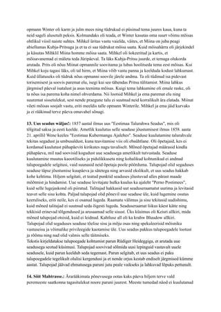 opmann Winter oli karm ja julm mees ning tüdrukud ei püsinud tema juures kaua, kuna ta
neid sageli alusetult peksis. Kolmandaks oli teada, et Winter kasutas oma suurt võimu mõisas
ohtlikul viisil naiste suhtes. Mihkel üritas vastu vaielda, väites, et Miina on juba peagi
abiellumas Kubja-Pritsuga ja et ta ei saa tüdrukut mõisa saata. Kuid mõisahärra oli järjekindel
ja käsutas Mihklil Miina homme mõisa saata. Mihkel oli šokeeritud ja kartis, et
mõisavanemad ei mäleta teda Jüripäeval. Ta läks Kubja-Pritsu juurde, et temaga olukorda
arutada. Prits oli nõus Miinat opmannile soovitama ja lubas hoolitseda tema eest mõisas. Kui
Mihkel koju tagasi läks, oli tal hirm, et Miina võib vastu panna ja keelduda kodust lahkumast.
Kuid üllatuseks oli tüdruk nõus opmanni soovile järele andma. Ta oli tüdinud isa pidevast
torisemisest ja soovis paremat elu, isegi kui see tähendas Pritsu tülitamist. Miina lahkus
järgmisel päeval isatalust ja asus teenima mõisas. Kuigi tema lahkumine oli emale raske, oli
ta nõus isa parema koha nimel ohverdama. Nii lootsid Mihkel ja ema paremat elu ning
suuremat sissetulekut, sest nende praegune talu ei suutnud neid korralikult ära elatada. Miinat
võeti mõisas soojalt vastu, eriti meeldis talle opmann Winterile. Mihkel ja ema jäid kurvaks
ja ei rääkinud terve päeva omavahel sõnagi.
13. Uus seadus wäljas!: 1857 aastal ilmus uus "Eestimaa Talurahwa Seadus", mis oli
tõlgitud saksa ja eesti keelde. Ametlik kuulutus selle seaduse jõustumisest ilmus 1858. aasta
21. aprillil Wene keeles "Eestimaa Kubermangu Ajalehes". Seaduse kuulutamine talurahvale
tekitas segadust ja umbusaldust, kuna teavitamise viis oli ebaühtlane. Oli õpetajaid, kes ei
kordanud kuulutust pühapäeviti kirikutes nagu tavaliselt. Mõned õpetajad määrasid kindla
pühapäeva, mil nad soovisid kogudust uue seadusega ametlikult tutvustada. Seaduse
kuulutamine muutus kaootiliseks ja pidulikkuseta ning kohalikud kohtunikud ei andnud
talupoegadele selgitusi, vaid suunasid neid õpetaja poole pöörduma. Talupojad olid segaduses
seaduse täpse jõustumise kuupäeva ja sätetega ning arvasid ekslikult, et uus seadus hakkab
kohe kehtima. Hiljem selgitati, et teatud punktid seaduses jõustuvad alles pärast maade
mõõtmist ja hindamist. Uue seaduse levitajate hulka kuulus ka ajaleht "Perno Postimees",
kuid selle lugejaskond oli piiratud. Talitajad hakkasid uut seaduseraamatut uurima ja levitasid
teavet selle sisu kohta. Paljud talupojad olid põnevil uue seaduse üle, kuid lugemine osutus
keeruliseks, eriti neile, kes ei osanud lugeda. Raamatu välimus ja sisu tekitasid uudishimu,
kuid mõned talitajad ei suutnud seda õigesti lugeda. Seaduseraamat liikus käest kätte ning
tekkisid erinevad tõlgendused ja arusaamad selle sisust. Üks küsimus oli Keisri allkiri, mida
mõned talupojad otsisid, kuid ei leidnud. Kahtluse all oli ka krahw Bluudow allkiri.
Talupojad olid segaduses seaduse tõelise sisu ja mõju osas ning spekuleerisid mõisniku
vastuseisu ja võimalike privileegide kaotamise üle. Uus seadus pakkus talupoegadele lootust
ja rõõmu ning nad olid valmis selle täitmiseks.
Tekstis kirjeldatakse talupoegade kohtumist parun Rüdiger Heideggiga, et arutada uue
seadusega seotud küsimusi. Talupojad soovivad sõlmida uusi lepinguid vastavalt uuele
seadusele, kuid parun keeldub seda tegemast. Parun selgitab, et uus seadus ei paku
talupoegadele tegelikult olulisi kergendusi ja et nende orjus kestab endiselt järgmised kümme
aastat. Talupojad jäävad ehmatusega paruni jutu peale vaikseks ja lahkuvad lõpuks pettunult.
14. Sõit Mahtrasse.: Ärarääkimata põnevusega ootas kaks päeva hiljem terve vald
peremeeste saatkonna tagasitulekut noore paruni juurest. Meeste tumedad näod ei kuulutanud
 