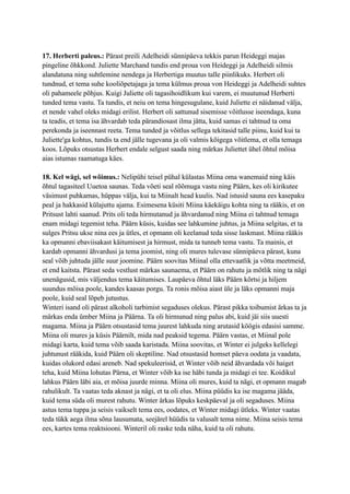 17. Herberti paleus.: Pärast preili Adelheidi sünnipäeva tekkis parun Heideggi majas
pingeline õhkkond. Juliette Marchand tundis end proua von Heideggi ja Adelheidi silmis
alandatuna ning suhtlemine nendega ja Herbertiga muutus talle piinlikuks. Herbert oli
tundnud, et tema suhe kooliõpetajaga ja tema külmus proua von Heideggi ja Adelheidi suhtes
oli pahameele põhjus. Kuigi Juliette oli tagasihoidlikum kui varem, ei muutunud Herberti
tunded tema vastu. Ta tundis, et neiu on tema hingesugulane, kuid Juliette ei näidanud välja,
et nende vahel oleks midagi erilist. Herbert oli sattunud sisemisse võitlusse iseendaga, kuna
ta teadis, et tema isa ähvardab teda pärandiosast ilma jätta, kuid samas ei tahtnud ta oma
perekonda ja iseennast reeta. Tema tunded ja võitlus sellega tekitasid talle piinu, kuid kui ta
Juliette'ga kohtus, tundis ta end jälle tugevana ja oli valmis kõigega võitlema, et olla temaga
koos. Lõpuks otsustas Herbert endale selgust saada ning märkas Juliettet ühel õhtul mõisa
aias istumas raamatuga käes.
18. Kel wägi, sel wõimus.: Nelipühi teisel pühal külastas Miina oma wanemaid ning käis
õhtul tagasiteel Uuetoa saunas. Teda võeti seal rõõmuga vastu ning Päärn, kes oli kirikutee
väsimust puhkamas, hüppas välja, kui ta Miinalt head kuulis. Nad istusid sauna ees kasepaku
peal ja hakkasid külajuttu ajama. Esimesena küsiti Miina käekäigu kohta ning ta rääkis, et on
Pritsust lahti saanud. Prits oli teda hirmutanud ja ähvardanud ning Miina ei tahtnud temaga
enam midagi tegemist teha. Päärn küsis, kuidas see lahkumine juhtus, ja Miina selgitas, et ta
sulges Pritsu ukse nina ees ja ütles, et opmann oli keelanud teda sisse laskmast. Miina rääkis
ka opmanni ebaviisakast käitumisest ja hirmust, mida ta tunneb tema vastu. Ta mainis, et
kardab opmanni ähvardusi ja tema joomist, ning oli mures tulevase sünnipäeva pärast, kuna
seal võib juhtuda jälle suur joomine. Päärn soovitas Miinal olla ettevaatlik ja võtta meetmeid,
et end kaitsta. Pärast seda vestlust märkas saunaema, et Päärn on rahutu ja mõtlik ning ta nägi
unenägusid, mis väljendus tema käitumises. Laupäeva õhtul läks Päärn kõrtsi ja hiljem
suundus mõisa poole, kandes kaasas porgu. Ta ronis mõisa aiast üle ja läks opmanni maja
poole, kuid seal lõpeb jutustus.
Winteri isand oli pärast alkoholi tarbimist segaduses olekus. Pärast pikka toibumist ärkas ta ja
märkas enda ümber Miina ja Päärna. Ta oli hirmunud ning palus abi, kuid jäi siis uuesti
magama. Miina ja Päärn otsustasid tema juurest lahkuda ning arutasid köögis edasisi samme.
Miina oli mures ja küsis Päärnilt, mida nad peaksid tegema. Päärn vastas, et Miinal pole
midagi karta, kuid tema võib saada karistada. Miina soovitas, et Winter ei julgeks kellelegi
juhtunust rääkida, kuid Päärn oli skeptiline. Nad otsustasid homset päeva oodata ja vaadata,
kuidas olukord edasi areneb. Nad spekuleerisid, et Winter võib neid ähvardada või haiget
teha, kuid Miina lohutas Pärna, et Winter võib ka ise häbi tunda ja midagi ei tee. Koidikul
lahkus Päärn läbi aia, et mõisa juurde minna. Miina oli mures, kuid ta nägi, et opmann magab
rahulikult. Ta vaatas teda aknast ja nägi, et ta oli elus. Miina püüdis ka ise magama jääda,
kuid tema süda oli murest rahutu. Winter ärkas lõpuks keskpäeval ja oli segaduses. Miina
astus tema tuppa ja seisis vaikselt tema ees, oodates, et Winter midagi ütleks. Winter vaatas
teda tükk aega ilma sõna lausumata, seejärel hüüdis ta valusalt tema nime. Miina seisis tema
ees, kartes tema reaktsiooni. Winteril oli raske teda näha, kuid ta oli rahutu.
 