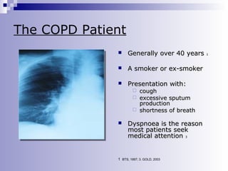 The COPD Patient


Generally over 40 years



A smoker or ex-smoker



Presentation with:

cough
 excessive sputum
production
 shortness of breath




Dyspnoea is the reason
most patients seek
medical attention 3

1. BTS, 1997; 3. GOLD, 2003

1

 