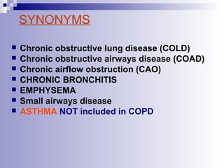 SYNONYMS








Chronic obstructive lung disease (COLD)
Chronic obstructive airways disease (COAD)
Chronic airflow obstruction (CAO)
CHRONIC BRONCHITIS
EMPHYSEMA
Small airways disease
ASTHMA NOT included in COPD

 
