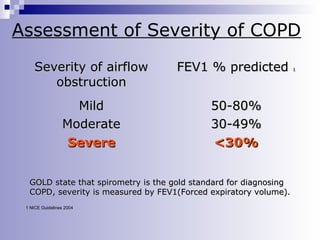 Assessment of Severity of COPD
Severity of airflow
obstruction

FEV1 % predicted

Mild
Moderate
Severe

50-80%
30-49%
<30%

GOLD state that spirometry is the gold standard for diagnosing
COPD, severity is measured by FEV1(Forced expiratory volume).
1 NICE Guidelines 2004

1

 